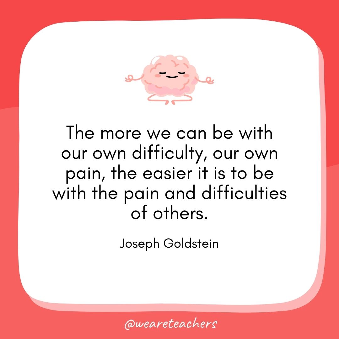 The more we can be with our own difficulty, our own pain, the easier it is to be with the pain and difficulties of others. 