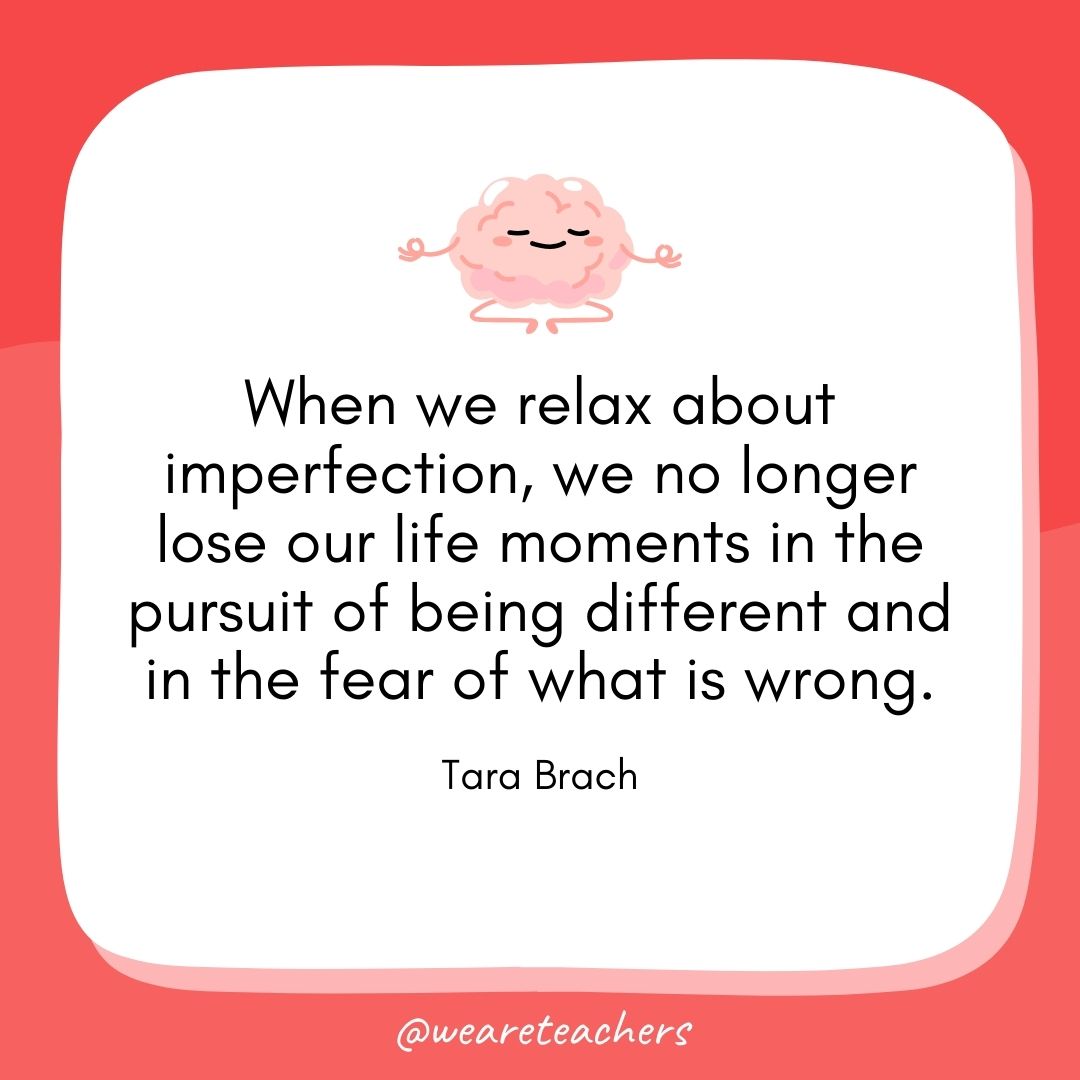 When we relax about imperfection, we no longer lose our life moments in the pursuit of being different and in the fear of what is wrong. 