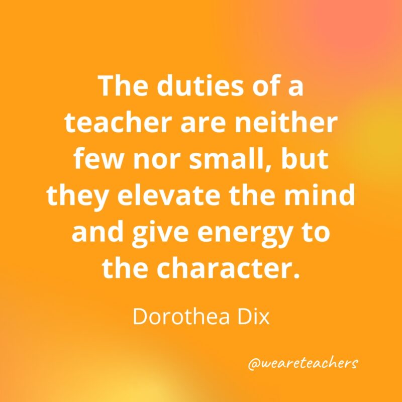 Teacher Quotes 46 The duties of a teacher are neither few nor small, but they elevate the mind and give energy to the character.