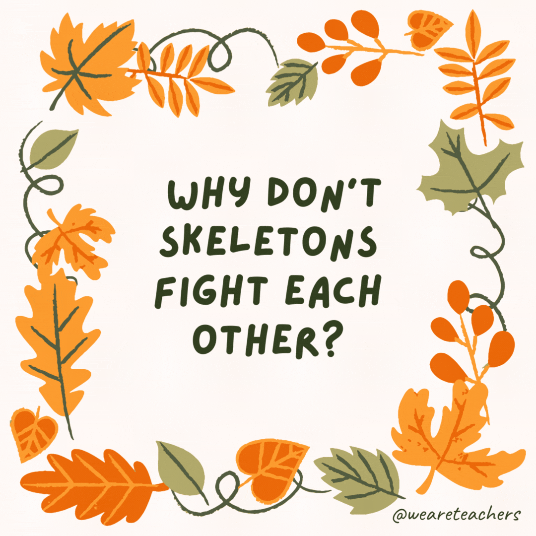 Why don’t skeletons fight each other? They don’t have the guts. Why don't skeletons fight each other?
They don't have the guts.