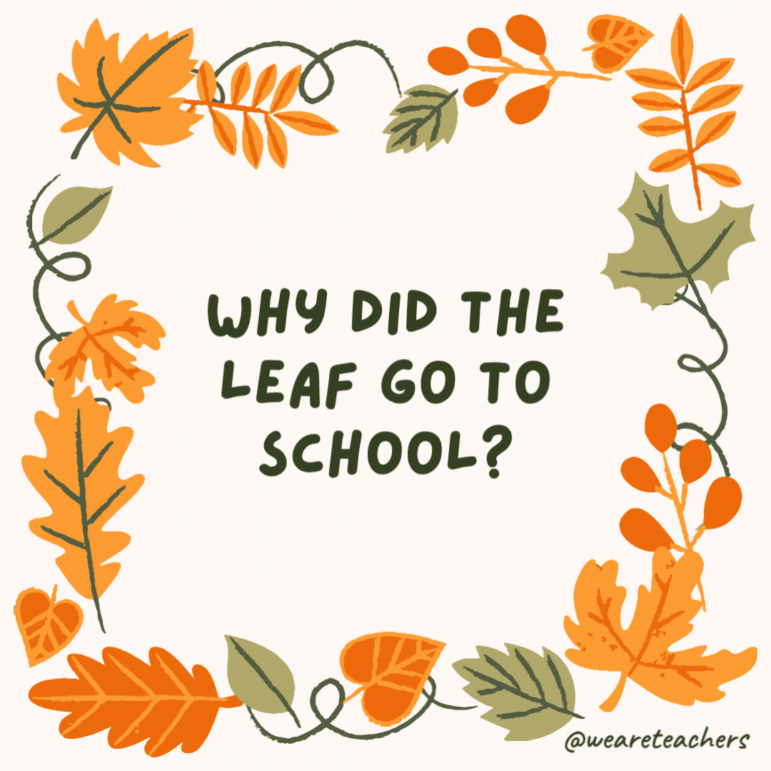 Why did the leaf go to school? To turn over a new leaf. Why did the leaf go to school?
To turn over a new leaf.