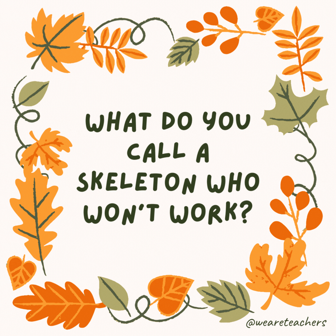 What do you call a skeleton who won’t work? Lazy bones. What do you call a skeleton who won't work?
Lazy bones.