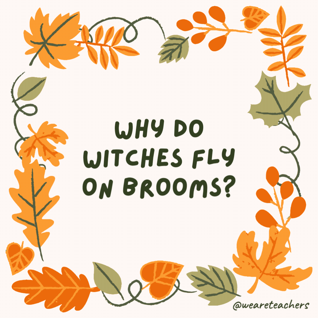 Why do witches fly on brooms? Because vacuum cleaners are too heavy. Why do witches fly on brooms?
Because vacuum cleaners are too heavy.