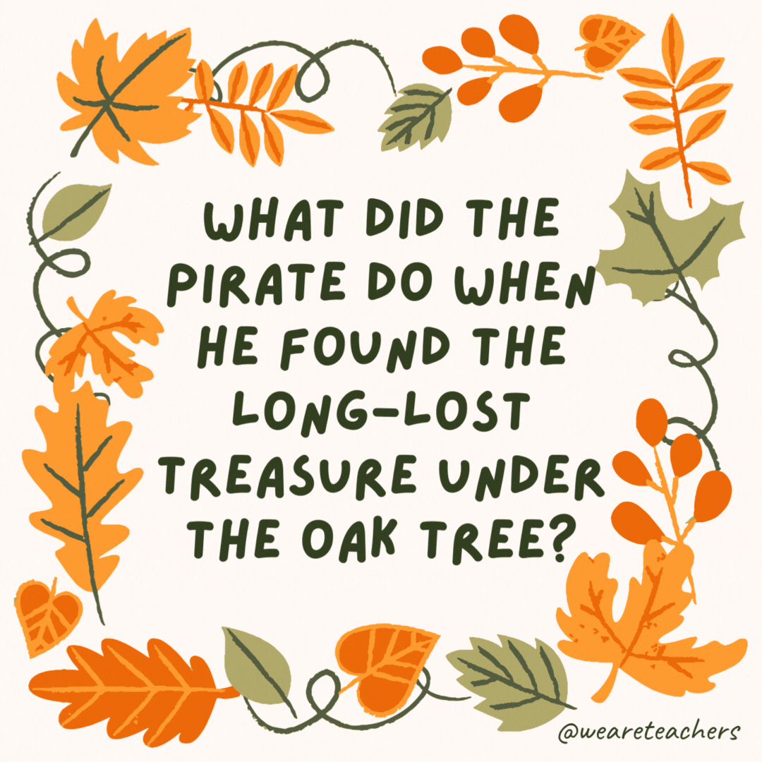 What did the pirate do when he found the long-lost treasure under the oak tree? He gasped in disbe-leaf. What did the pirate do when he found the long-lost treasure under the oak tree?
He gasped in disbe-leaf.