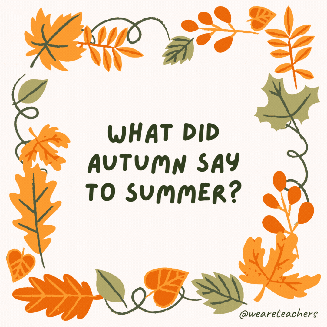 What did autumn say to summer? “I’ll fall-ow you anywhere.” What did autumn say to summer?