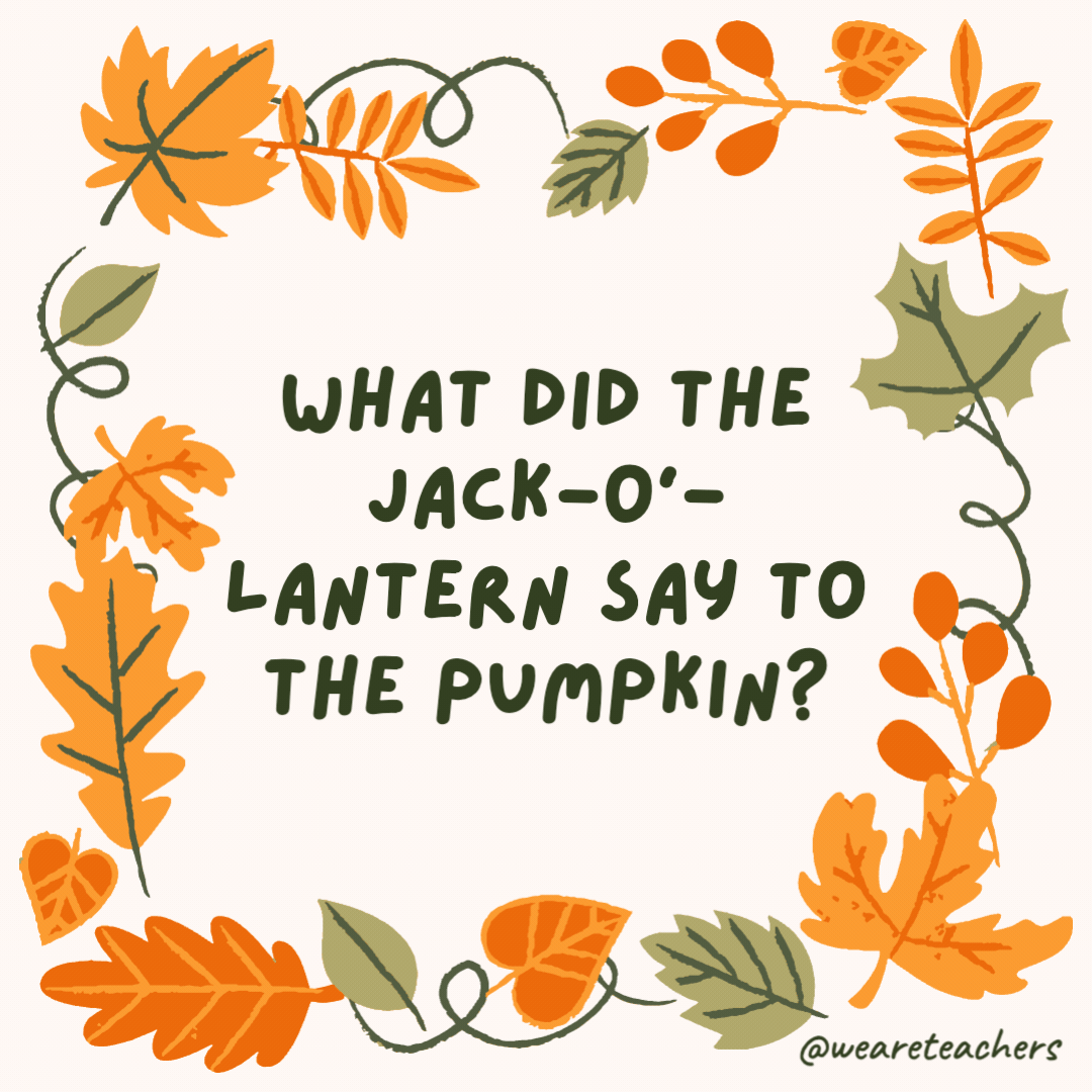 What did the jack-o’-lantern say to the pumpkin? Cut it out! What did the jack-o’-lantern say to the pumpkin?
Cut it out!