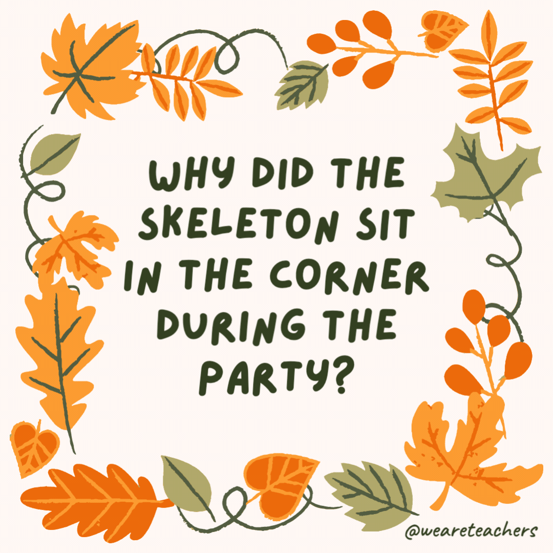 Why did the skeleton sit in the corner during the party? It had no body to dance with. Why did the skeleton sit in the corner during the party?
It had no body to dance with.- fall jokes