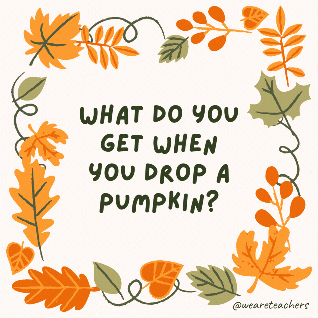 What do you get when you drop a pumpkin? Pumpkin squash. What do you get when you drop a pumpkin?
Pumpkin squash.