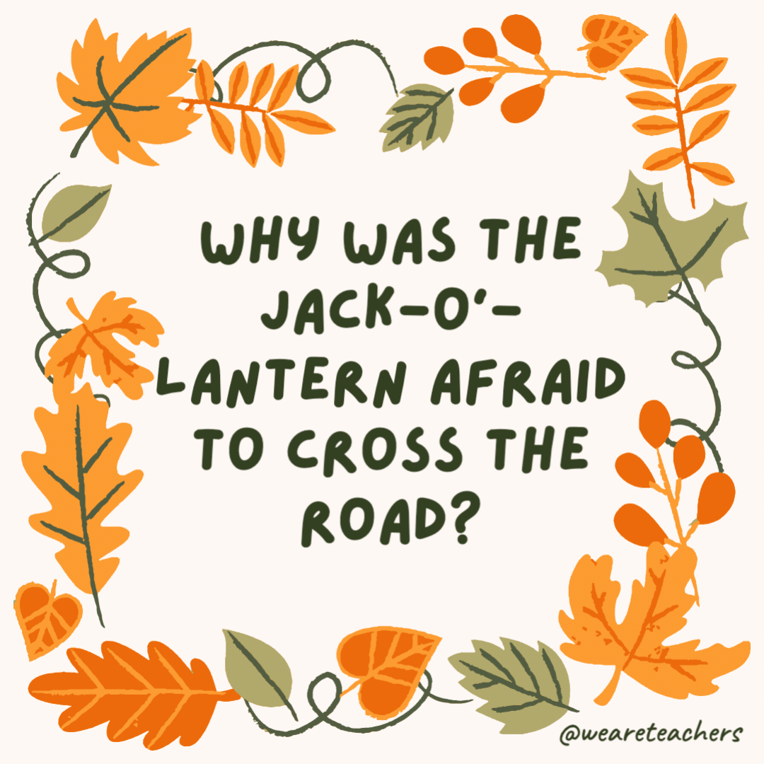 Why was the jack-o’-lantern afraid to cross the road? It had no guts. Why was the jack-o’-lantern afraid to cross the road?
It had no guts.- fall jokes