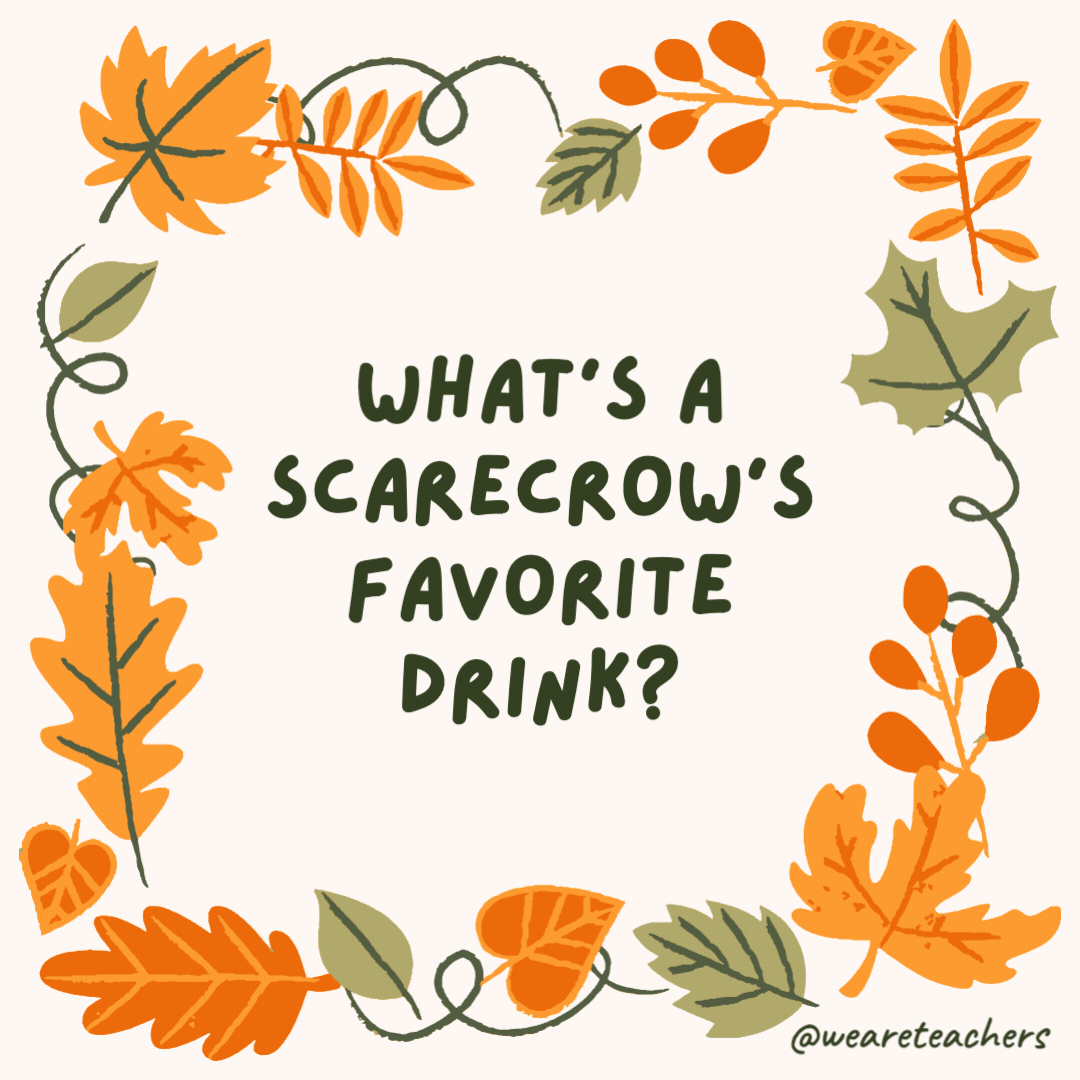 What’s a scarecrow’s favorite drink? Hay-tea. What’s a scarecrow's favorite drink?
Hay-tea.
