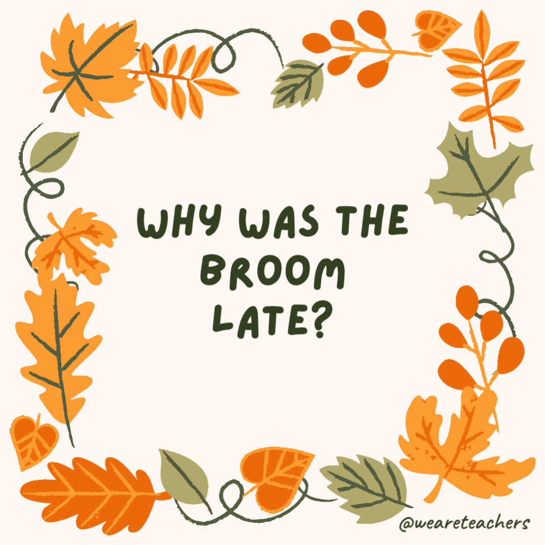 Why was the broom late? It swept in. Why was the broom late?
It swept in.