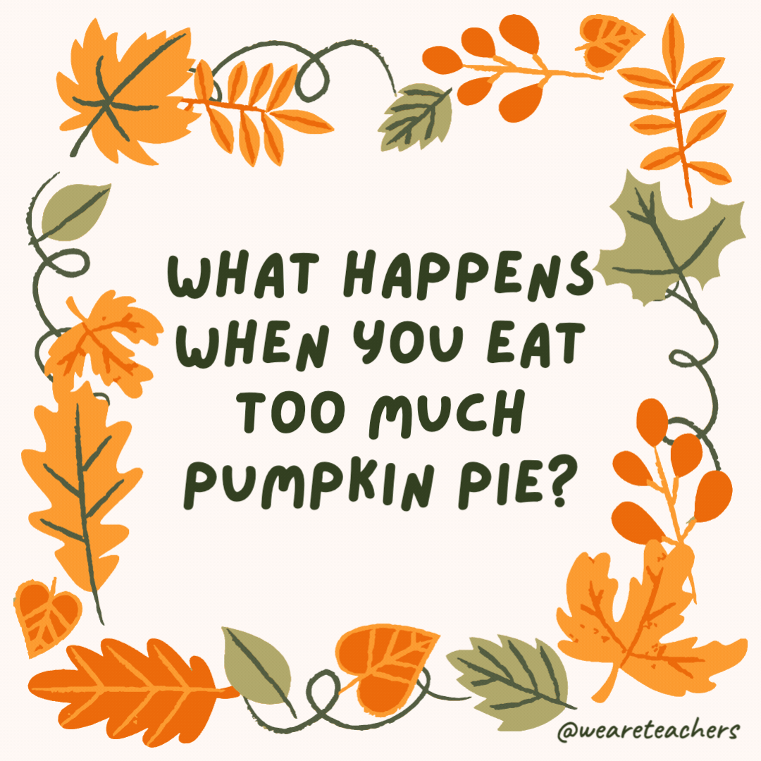 What happens when you eat too much pumpkin pie? You get autumn-y ache. What happens when you eat too much pumpkin pie?
You get autumn-y ache.