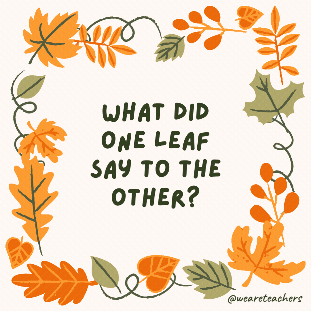 What did one leaf say to the other? “I’m falling for you!” What did one leaf say to the other?