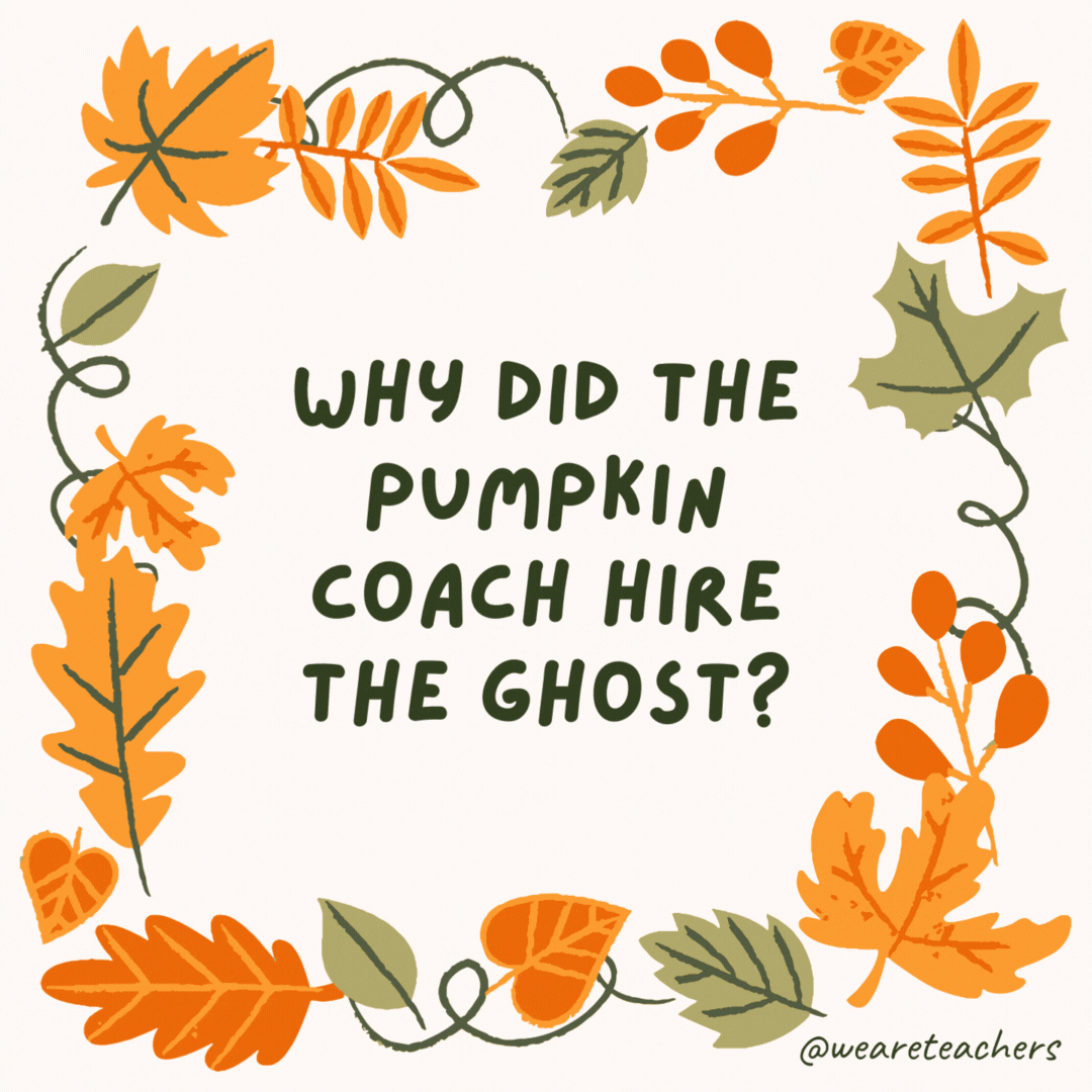 Why did the pumpkin coach hire the ghost? Because it had a lot of spirit. Why did the pumpkin coach hire the ghost?
Because it had a lot of spirit.