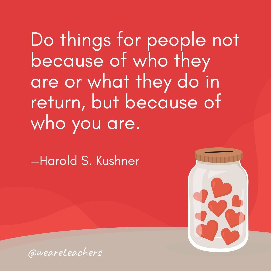 Do things for people not because of who they are or what they do in return, but because of who you are. —Harold S. Kushner Do things for people not because of who they are or what they do in return, but because of who you are. —Harold S. Kushner