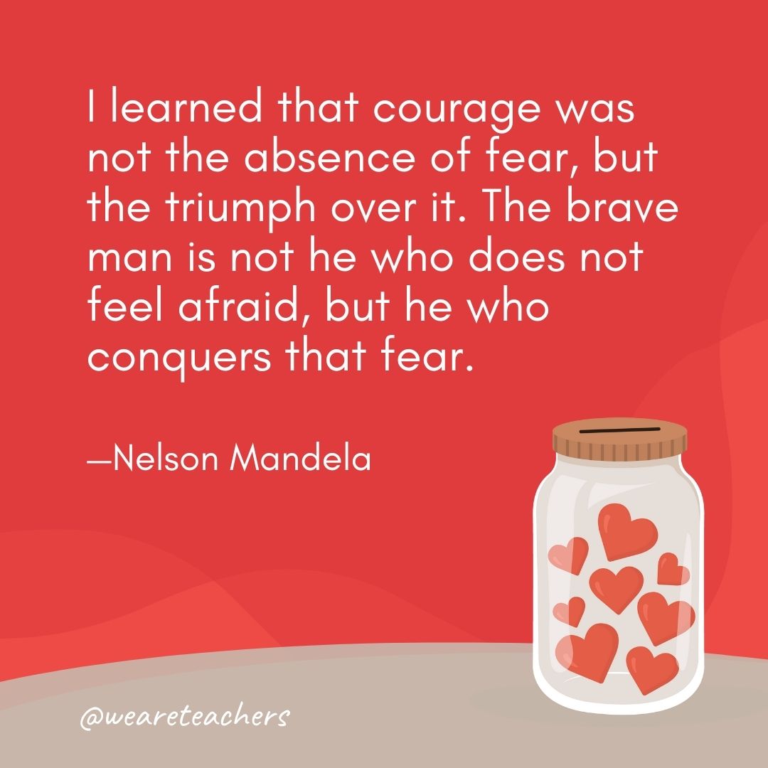I learned that courage was not the absence of fear, but the triumph over it. The brave man is not he who does not feel afraid, but he who conquers that fear. —Nelson Mandela I learned that courage was not the absence of fear, but the triumph over it. The brave man is not he who does not feel afraid, but he who conquers that fear. —Nelson Mandela- anti-bullying quotes