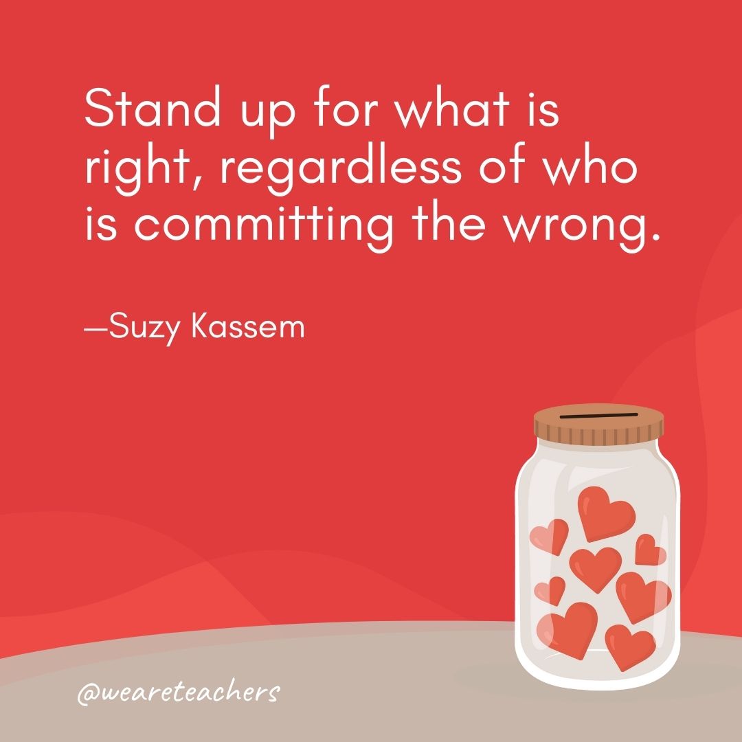 Stand up for what is right, regardless of who is committing the wrong. —Suzy Kassem Stand up for what is right, regardless of who is committing the wrong. —Suzy Kassem