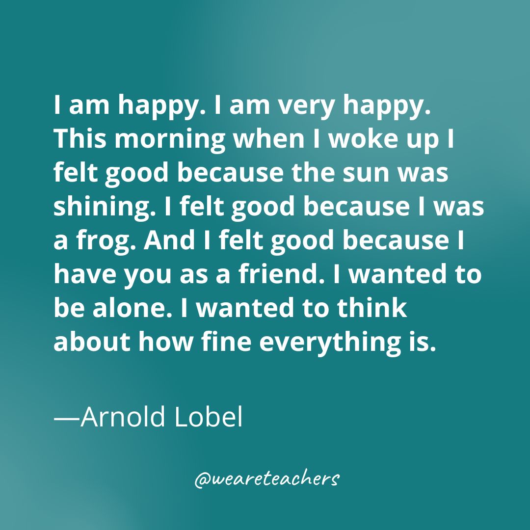 I am happy. I am very happy. This morning when I woke up I felt good because the sun was shining. I felt good because I was a frog. And I felt good because I have you as a friend. I wanted to be alone. I wanted to think about how fine everything is. —Arnold Lobel