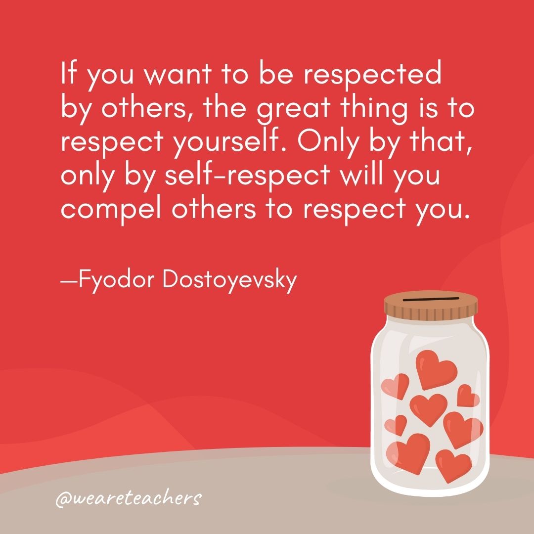 If you want to be respected by others, the great thing is to respect yourself. Only by that, only by self-respect will you compel others to respect you. —Fyodor Dostoyevsky If you want to be respected by others, the great thing is to respect yourself. Only by that, only by self-respect will you compel others to respect you. —Fyodor Dostoyevsky