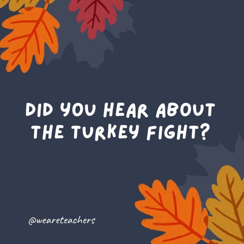 Did you hear about the turkey fight? He got the stuffing knocked out of him. Did you hear about the turkey fight? He got the stuffing knocked out of him.