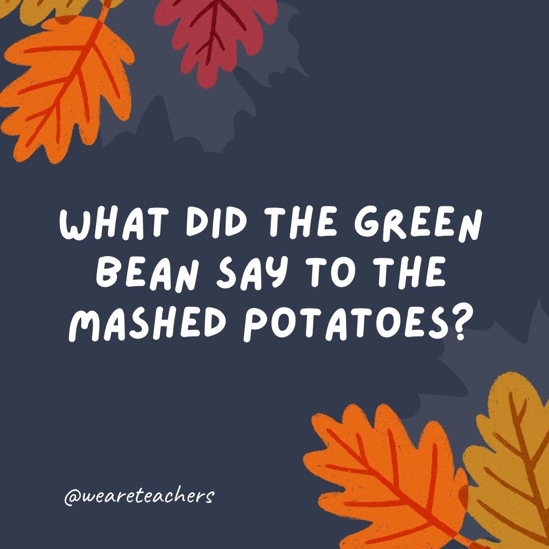 What did the green bean say to the mashed potatoes? What did the green bean say to the mashed potatoes?