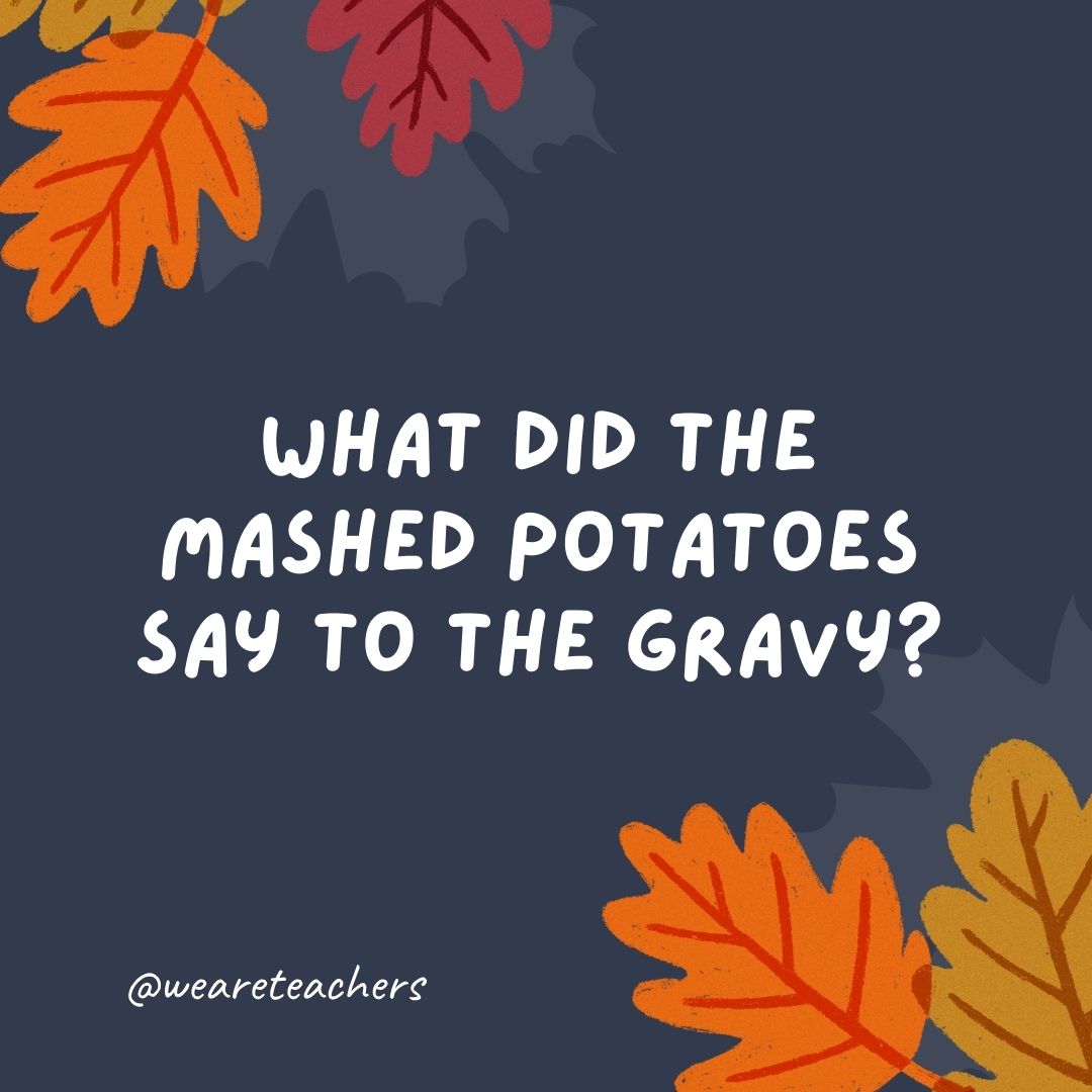 What did the mashed potatoes say to the gravy? What did the mashed potatoes say to the gravy?
