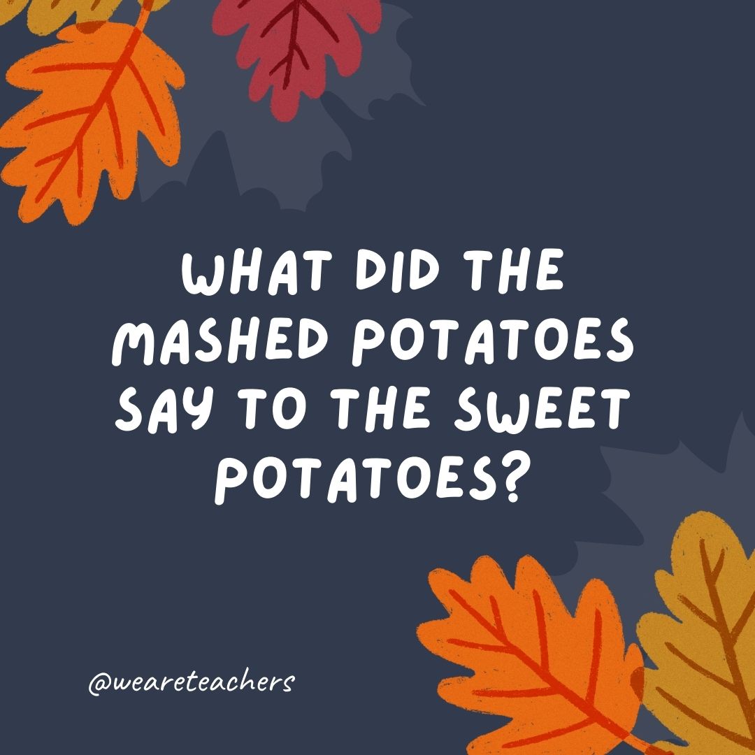 What did the mashed potatoes say to the sweet potatoes? What did the mashed potatoes say to the sweet potatoes?