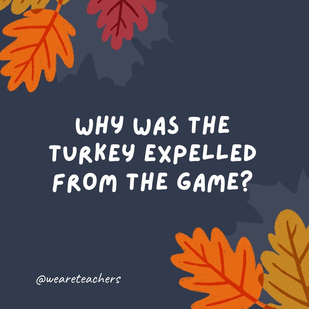 Why was the turkey expelled from the game? It committed a fowl. Why was the turkey expelled from the game? It committed a fowl.