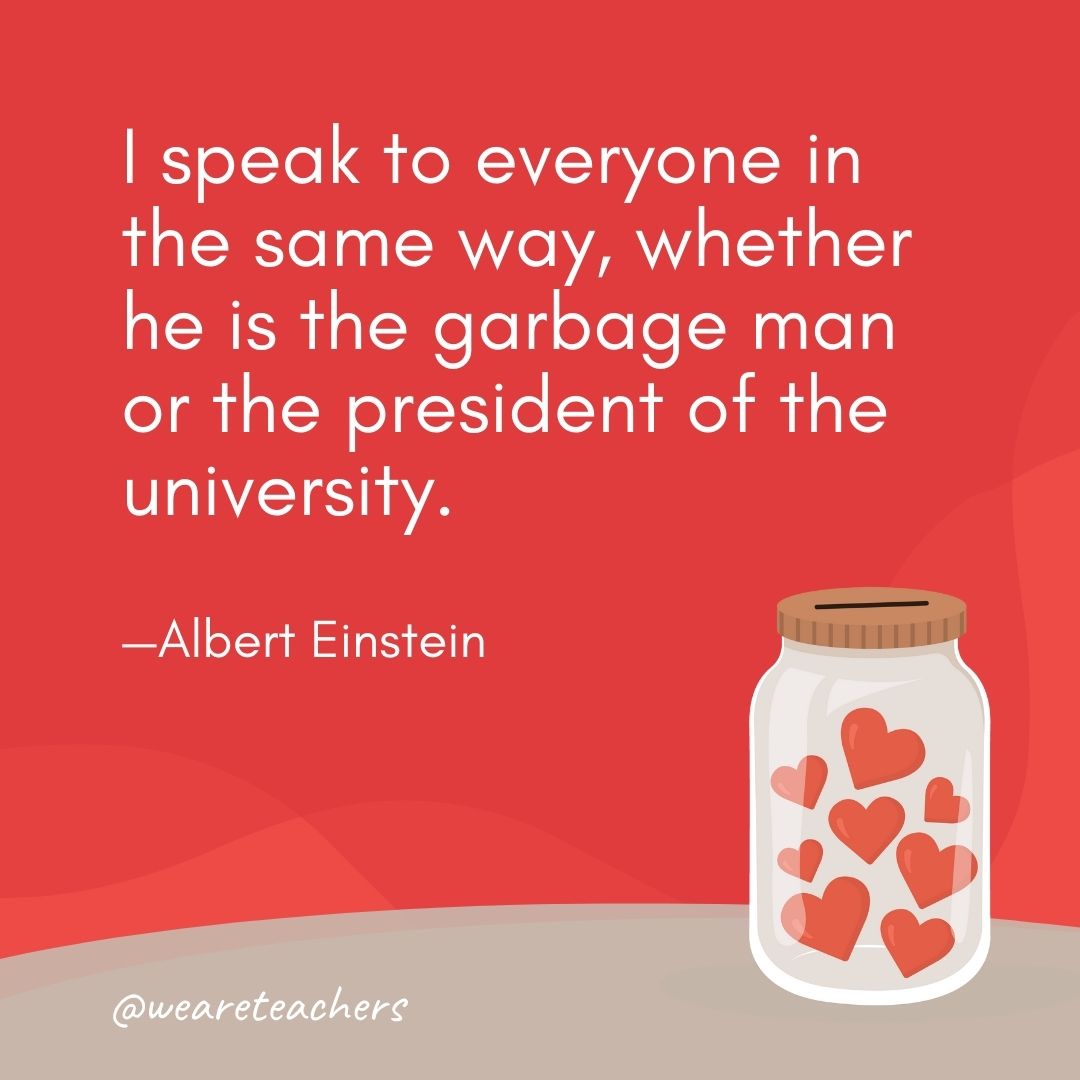 I speak to everyone in the same way, whether he is the garbage man or the president of the university. —Albert Einstein I speak to everyone in the same way, whether he is the garbage man or the president of the university. —Albert Einstein- anti-bullying quotes