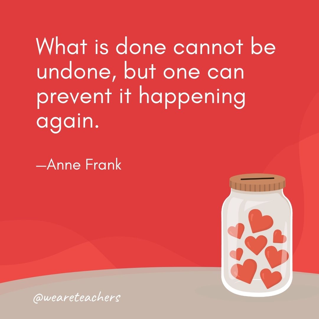 What is done cannot be undone, but one can prevent it happening again. —Anne Frank What is done cannot be undone, but one can prevent it happening again. —Anne Frank- anti-bullying quotes