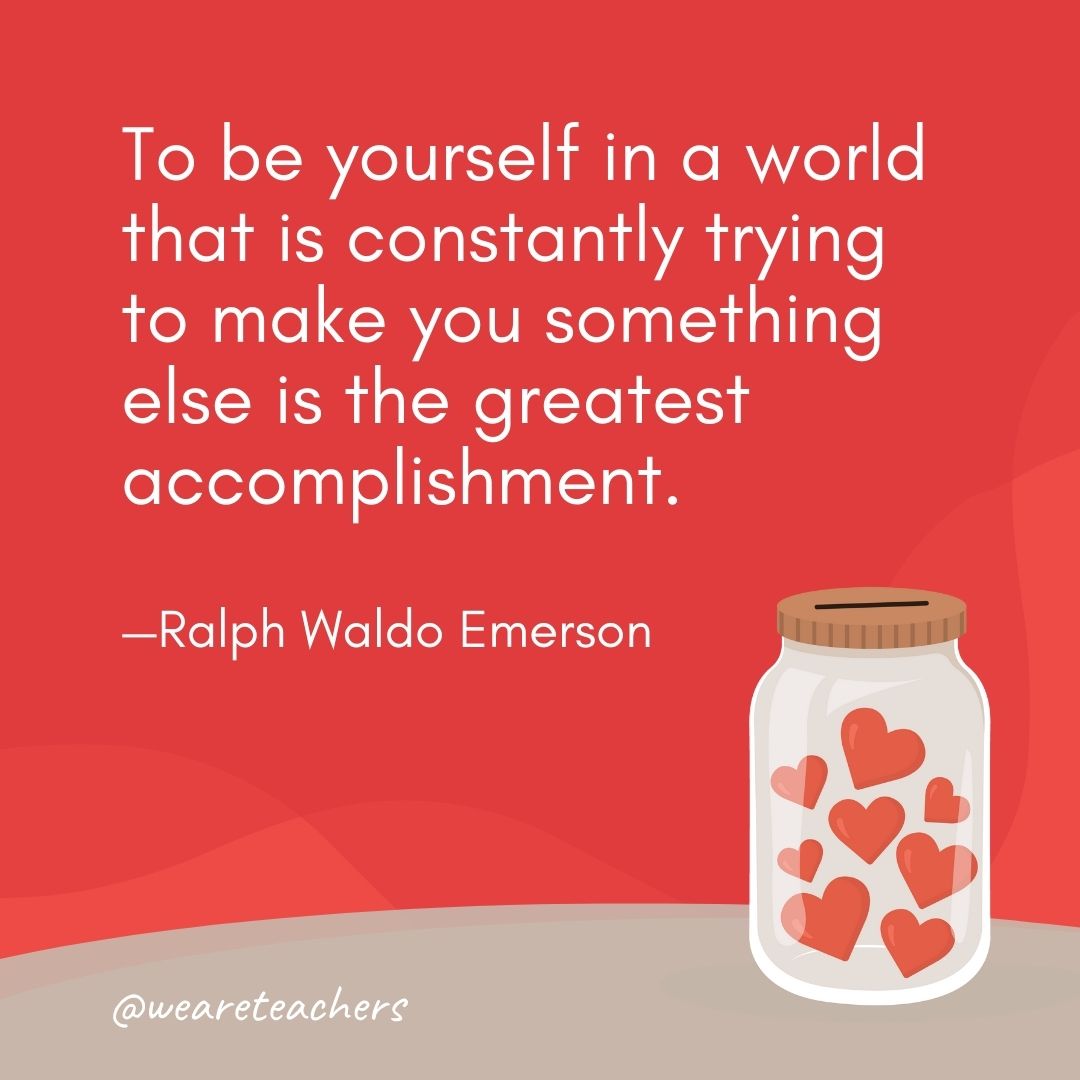 To be yourself in a world that is constantly trying to make you something else is the greatest accomplishment. —Ralph Waldo Emerson To be yourself in a world that is constantly trying to make you something else is the greatest accomplishment. —Ralph Waldo Emerson