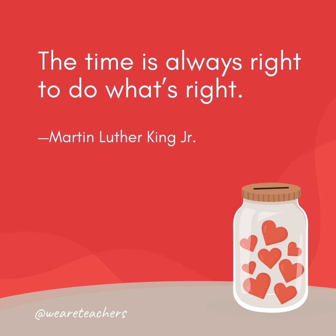 The time is always right to do what’s right. —Martin Luther King Jr. The time is always right to do what's right. —Martin Luther King Jr.- anti-bullying quotes
