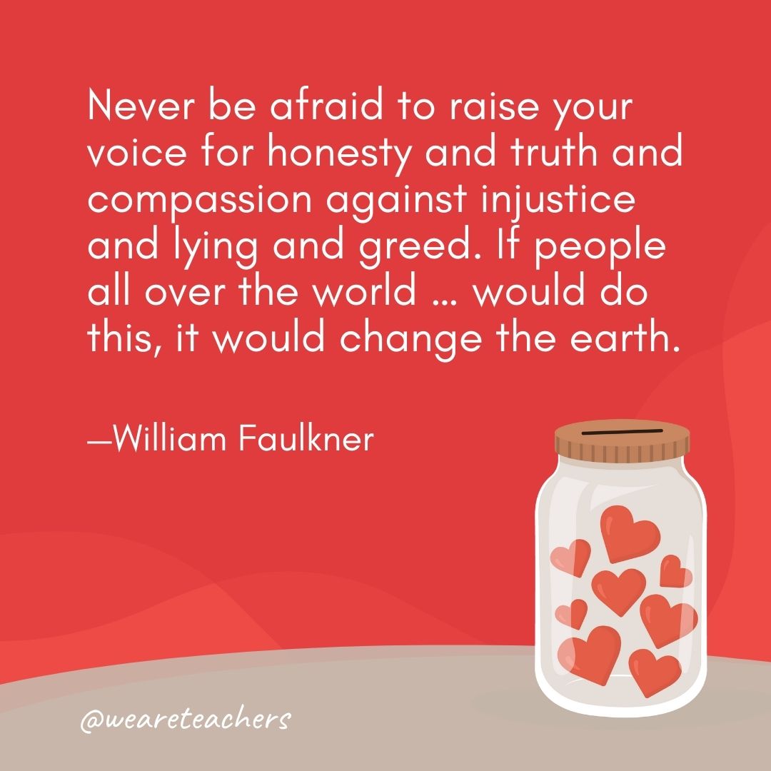 Never be afraid to raise your voice for honesty and truth and compassion against injustice and lying and greed. If people all over the world … would do this, it would change the earth. —William Faulkner Never be afraid to raise your voice for honesty and truth and compassion against injustice and lying and greed. If people all over the world ... would do this, it would change the earth. —William Faulkner- anti-bullying quotes