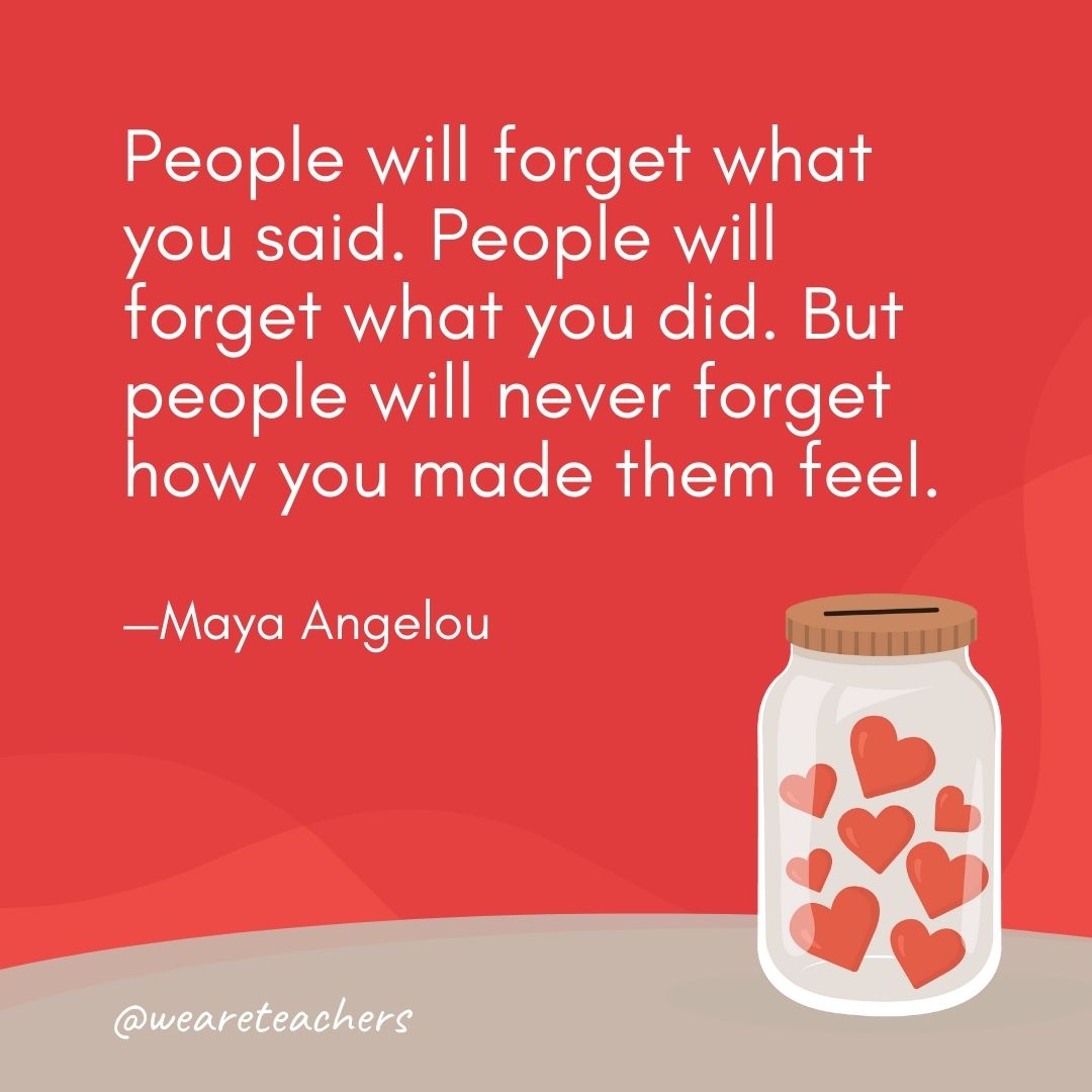 People will forget what you said. People will forget what you did. But people will never forget how you made them feel. —Maya Angelou People will forget what you said. People will forget what you did. But people will never forget how you made them feel. —Maya Angelou