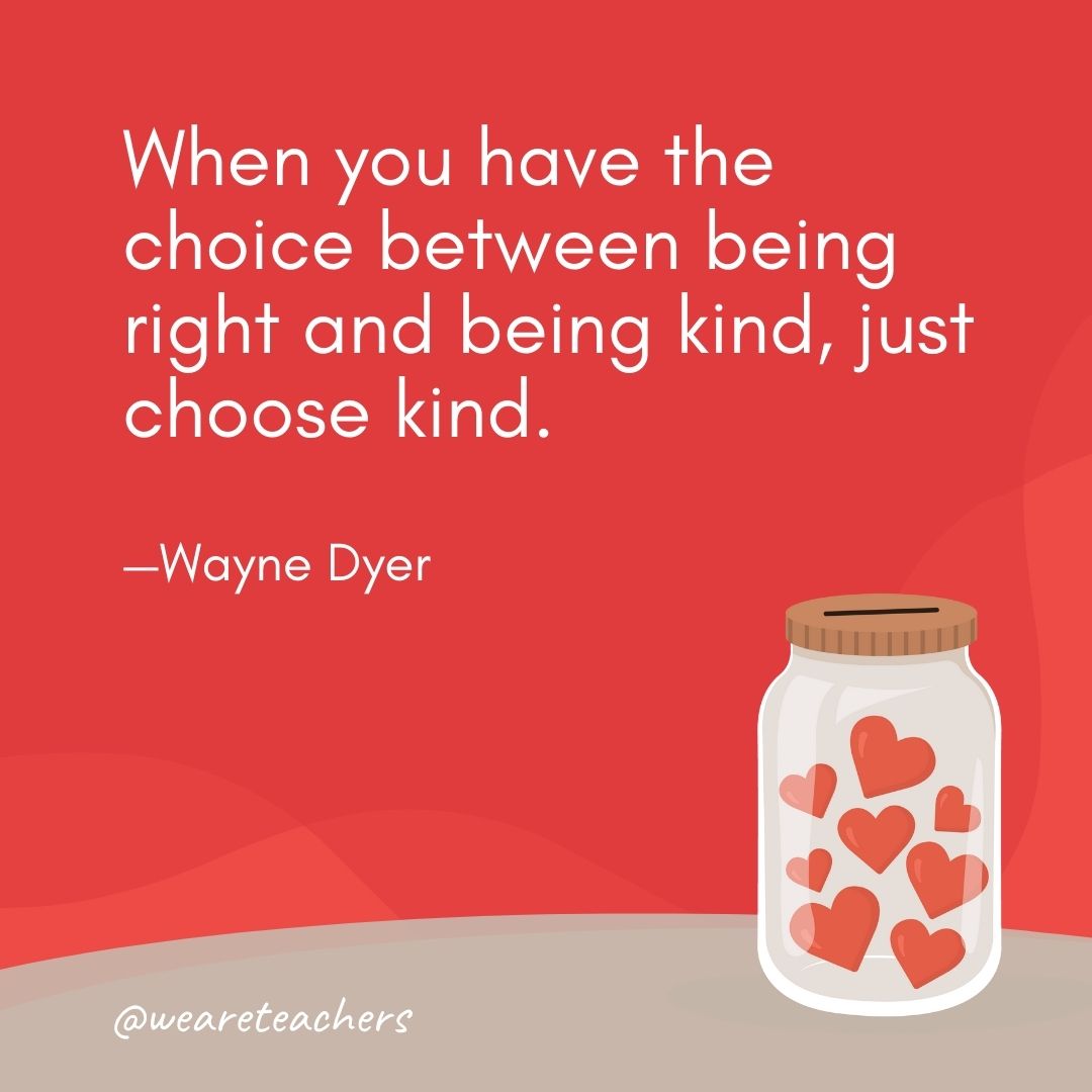 When you have the choice between being right and being kind, just choose kind. —Wayne Dyer When you have the choice between being right and being kind, just choose kind. —Wayne Dyer- anti-bullying quotes