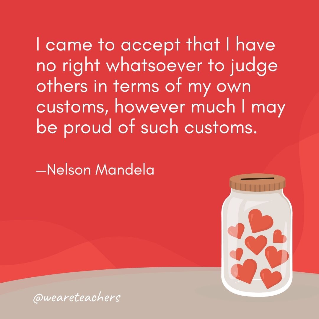 I came to accept that I have no right whatsoever to judge others in terms of my own customs, however much I may be proud of such customs. —Nelson Mandela I came to accept that I have no right whatsoever to judge others in terms of my own customs, however much I may be proud of such customs. —Nelson Mandela