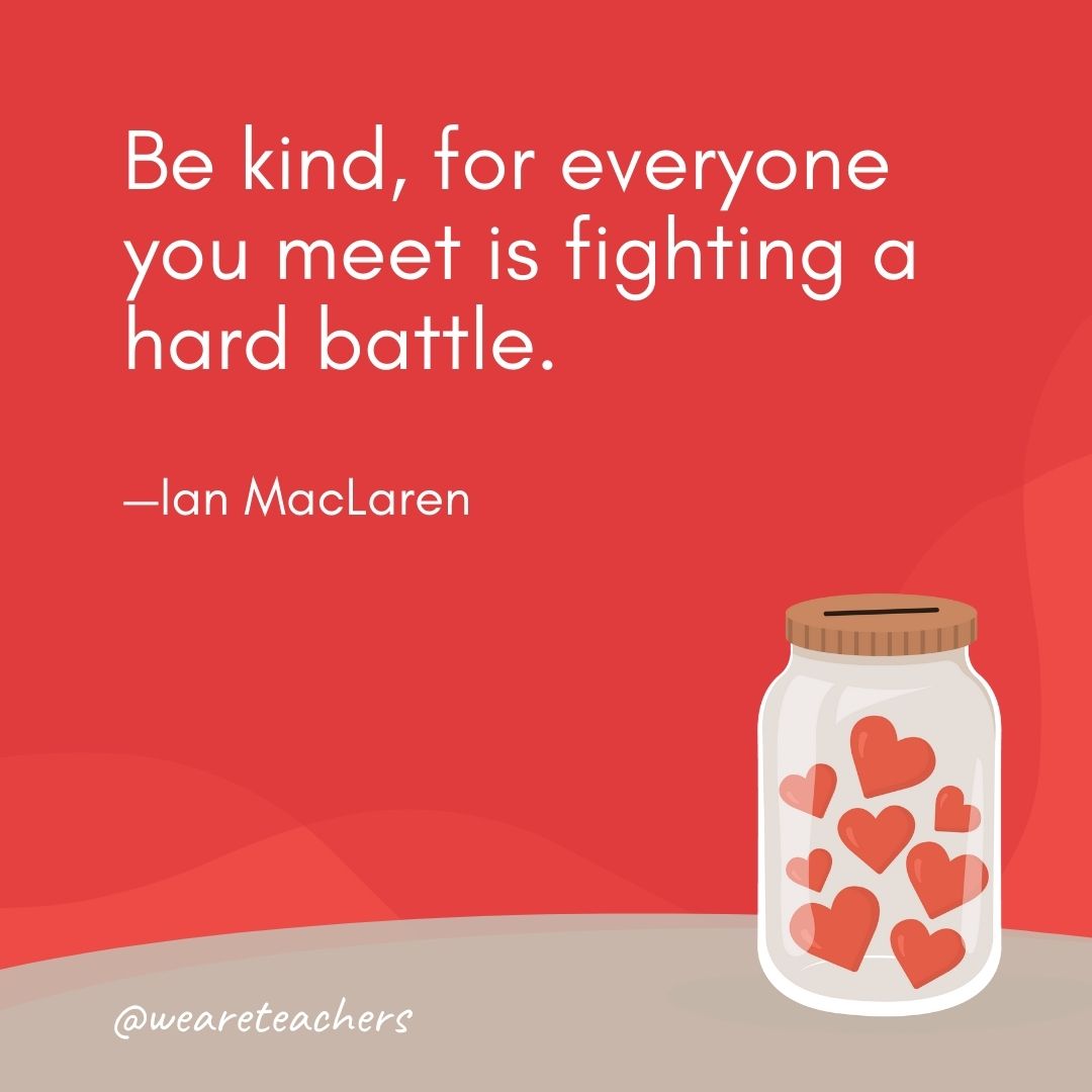 Be kind, for everyone you meet is fighting a hard battle. —Ian MacLaren Be kind, for everyone you meet is fighting a hard battle. —Ian MacLaren- anti-bullying quotes