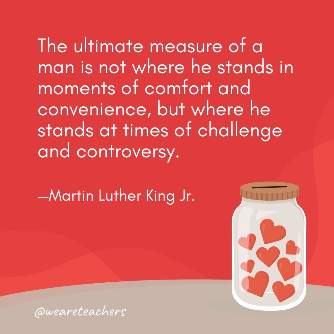 The ultimate measure of a man is not where he stands in moments of comfort and convenience, but where he stands at times of challenge and controversy. —Martin Luther King Jr. The ultimate measure of a man is not where he stands in moments of comfort and convenience, but where he stands at times of challenge and controversy. —Martin Luther King Jr.