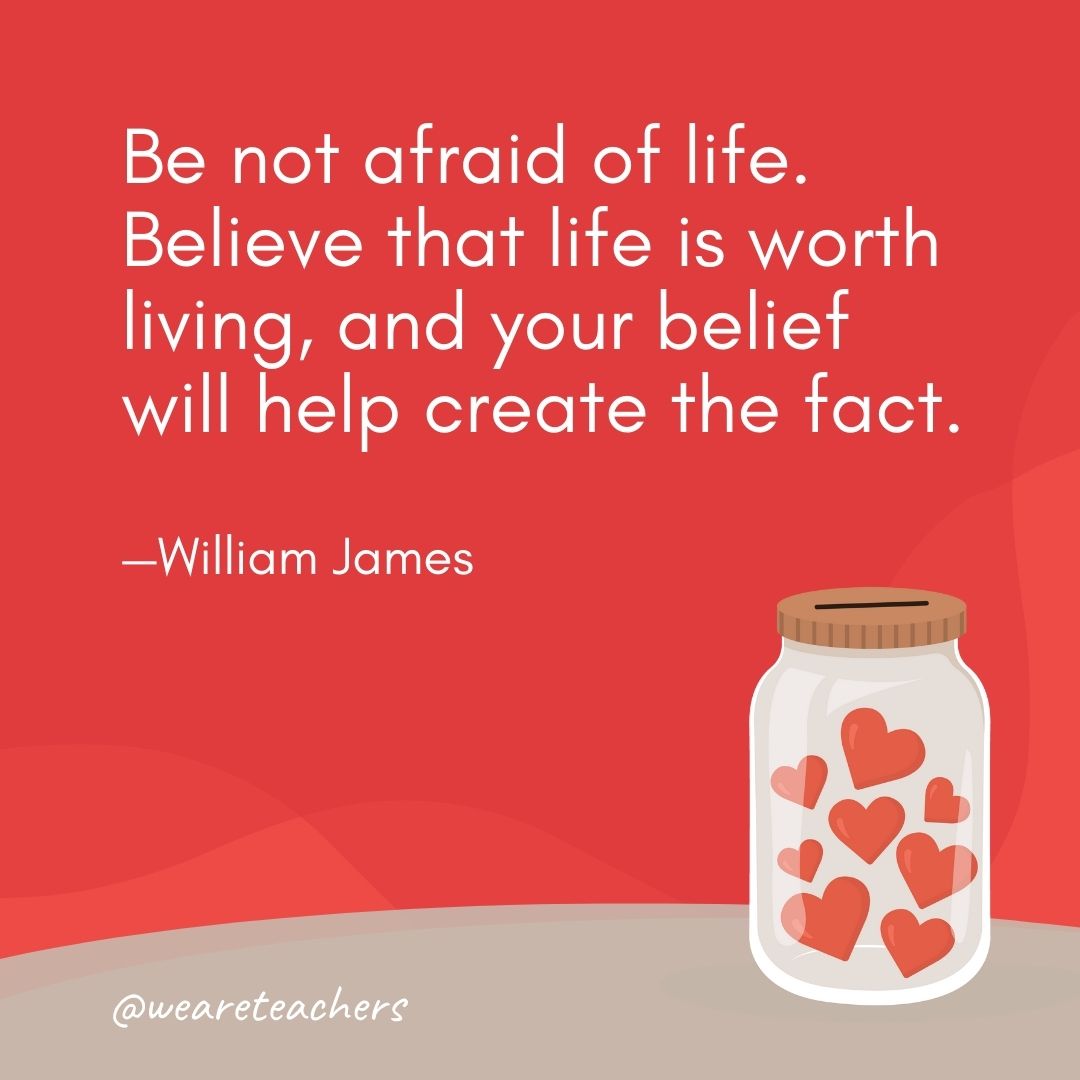Be not afraid of life. Believe that life is worth living, and your belief will help create the fact. —William James Be not afraid of life. Believe that life is worth living, and your belief will help create the fact. —William James