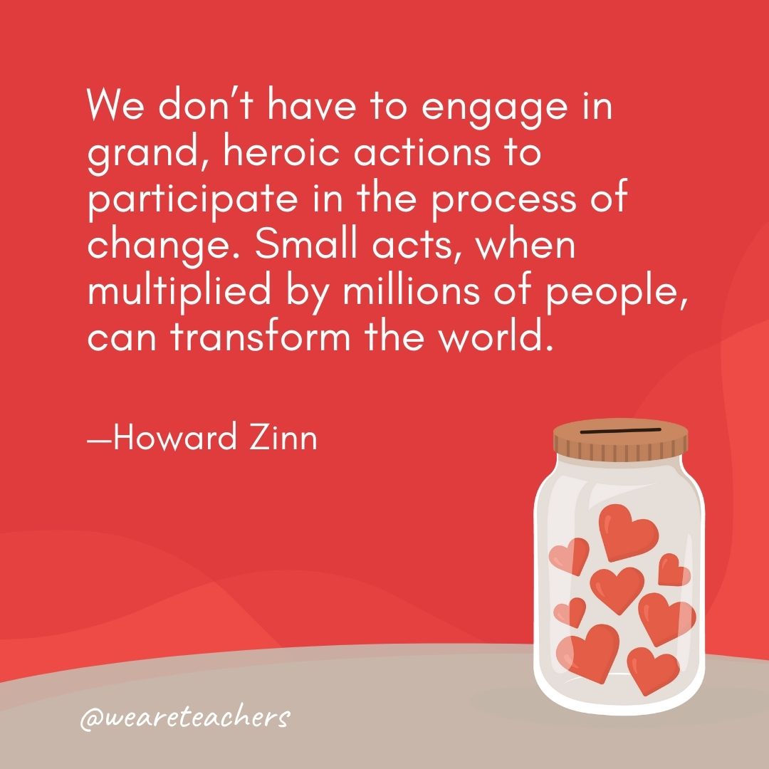We don’t have to engage in grand, heroic actions to participate in the process of change. Small acts, when multiplied by millions of people, can transform the world. —Howard Zinn We don't have to engage in grand, heroic actions to participate in the process of change. Small acts, when multiplied by millions of people, can transform the world. —Howard Zinn
