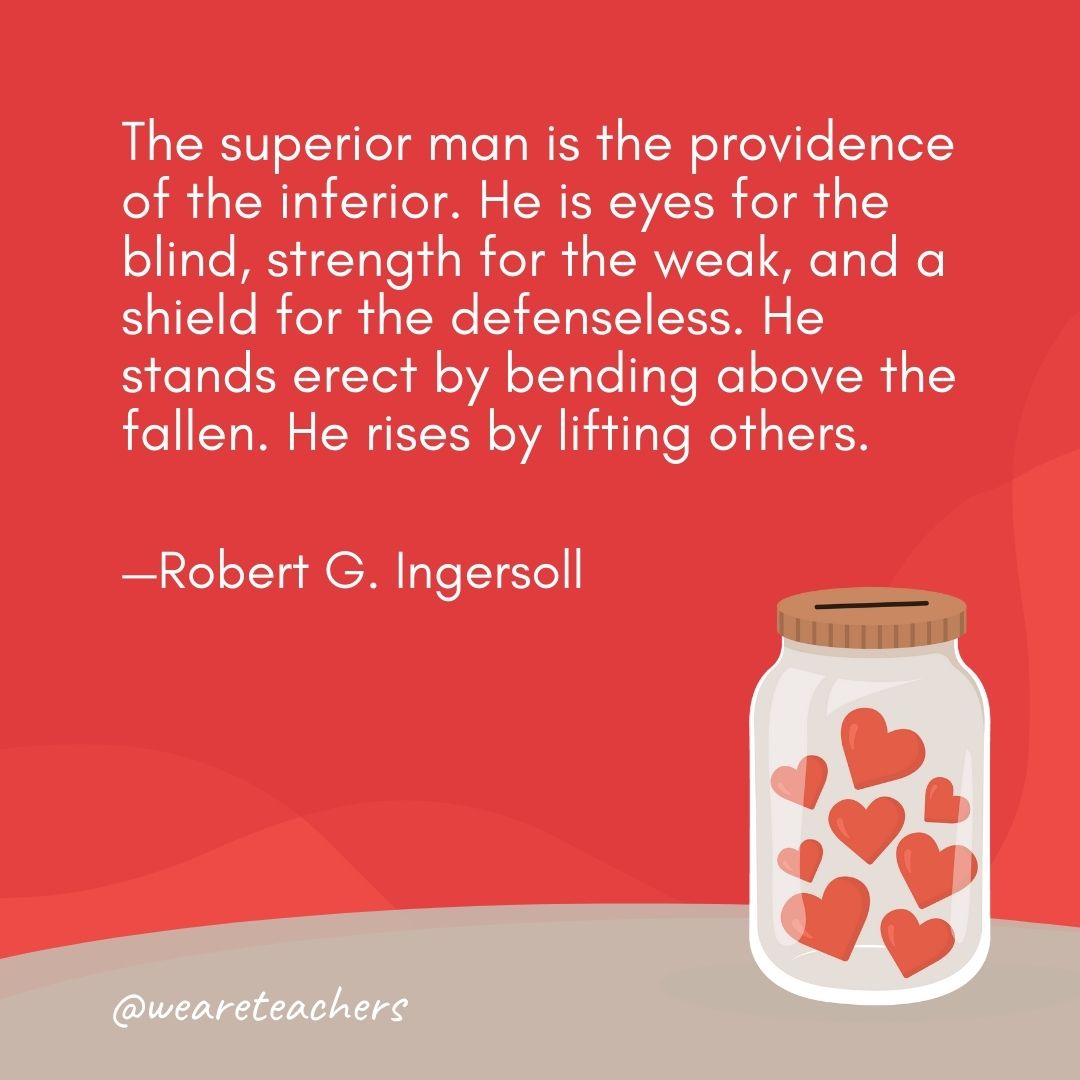 The superior man is the providence of the inferior. He is eyes for the blind, strength for the weak, and a shield for the defenseless. He stands erect by bending above the fallen. He rises by lifting others. —Robert G. Ingersoll The superior man is the providence of the inferior. He is eyes for the blind, strength for the weak, and a shield for the defenseless. He stands erect by bending above the fallen. He rises by lifting others. —Robert G. Ingersoll