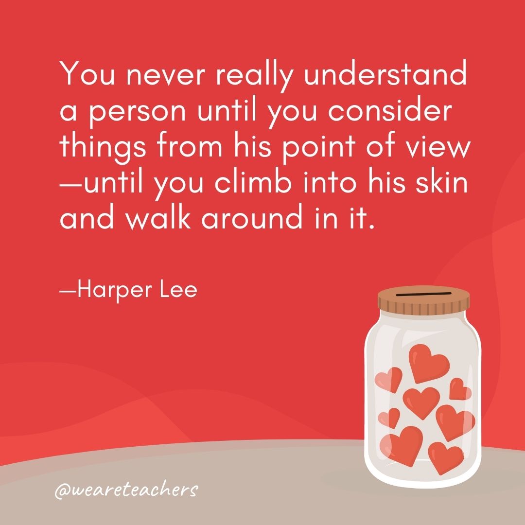 You never really understand a person until you consider things from his point of view—until you climb into his skin and walk around in it. —Harper Lee You never really understand a person until you consider things from his point of view—until you climb into his skin and walk around in it. —Harper Lee