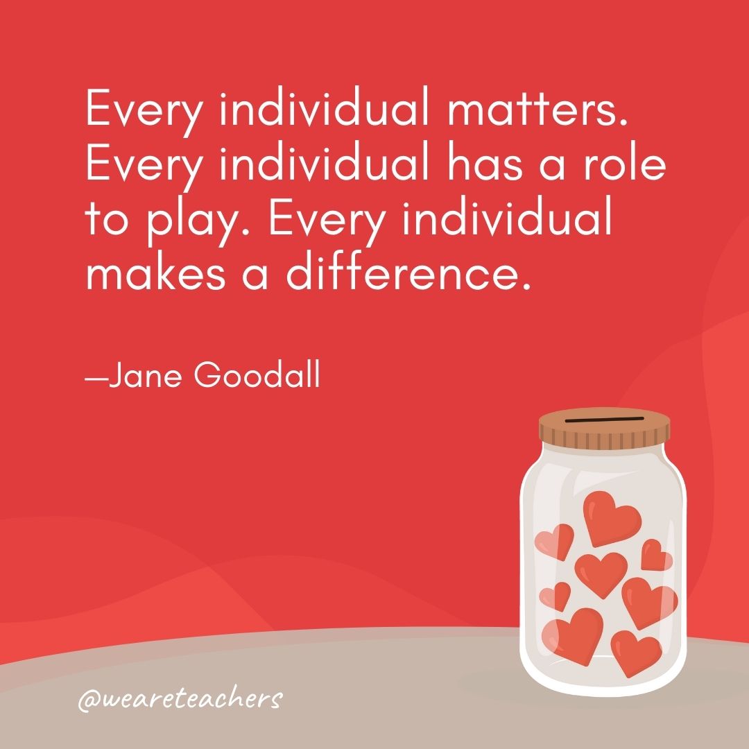 Every individual matters. Every individual has a role to play. Every individual makes a difference. —Jane Goodall Every individual matters. Every individual has a role to play. Every individual makes a difference. —Jane Goodall