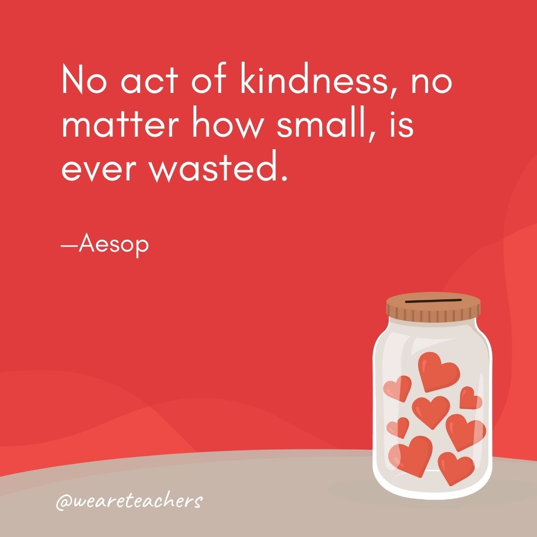 No act of kindness, no matter how small, is ever wasted. —Aesop No act of kindness, no matter how small, is ever wasted. —Aesop- anti-bullying quotes