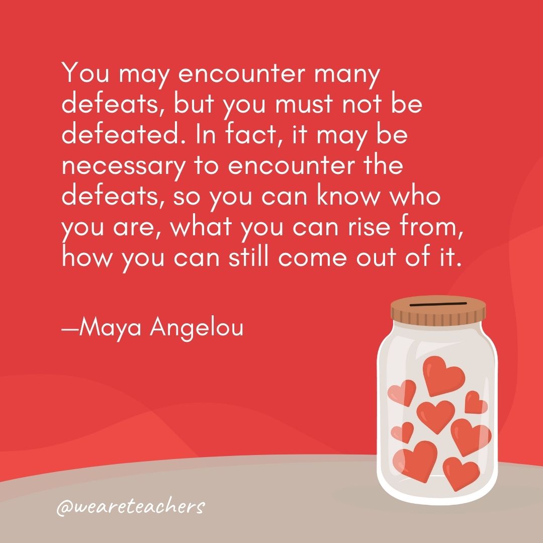 You may encounter many defeats, but you must not be defeated. In fact, it may be necessary to encounter the defeats, so you can know who you are, what you can rise from, how you can still come out of it. —Maya Angelou You may encounter many defeats, but you must not be defeated. In fact, it may be necessary to encounter the defeats, so you can know who you are, what you can rise from, how you can still come out of it. —Maya Angelou- anti-bullying quotes