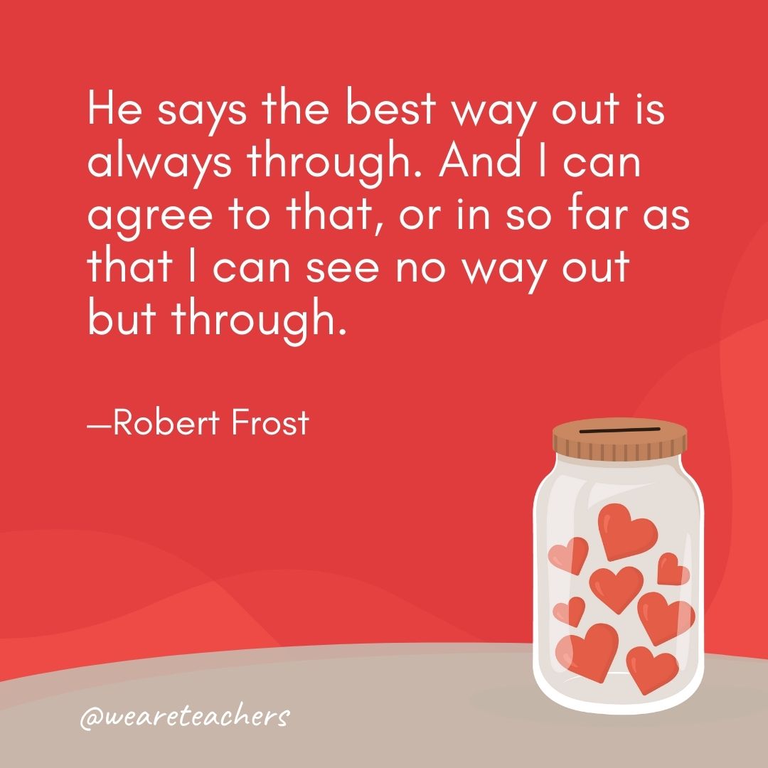 He says the best way out is always through. And I can agree to that, or in so far as that I can see no way out but through. —Robert Frost He says the best way out is always through. And I can agree to that, or in so far as that I can see no way out but through. —Robert Frost- anti-bullying quotes