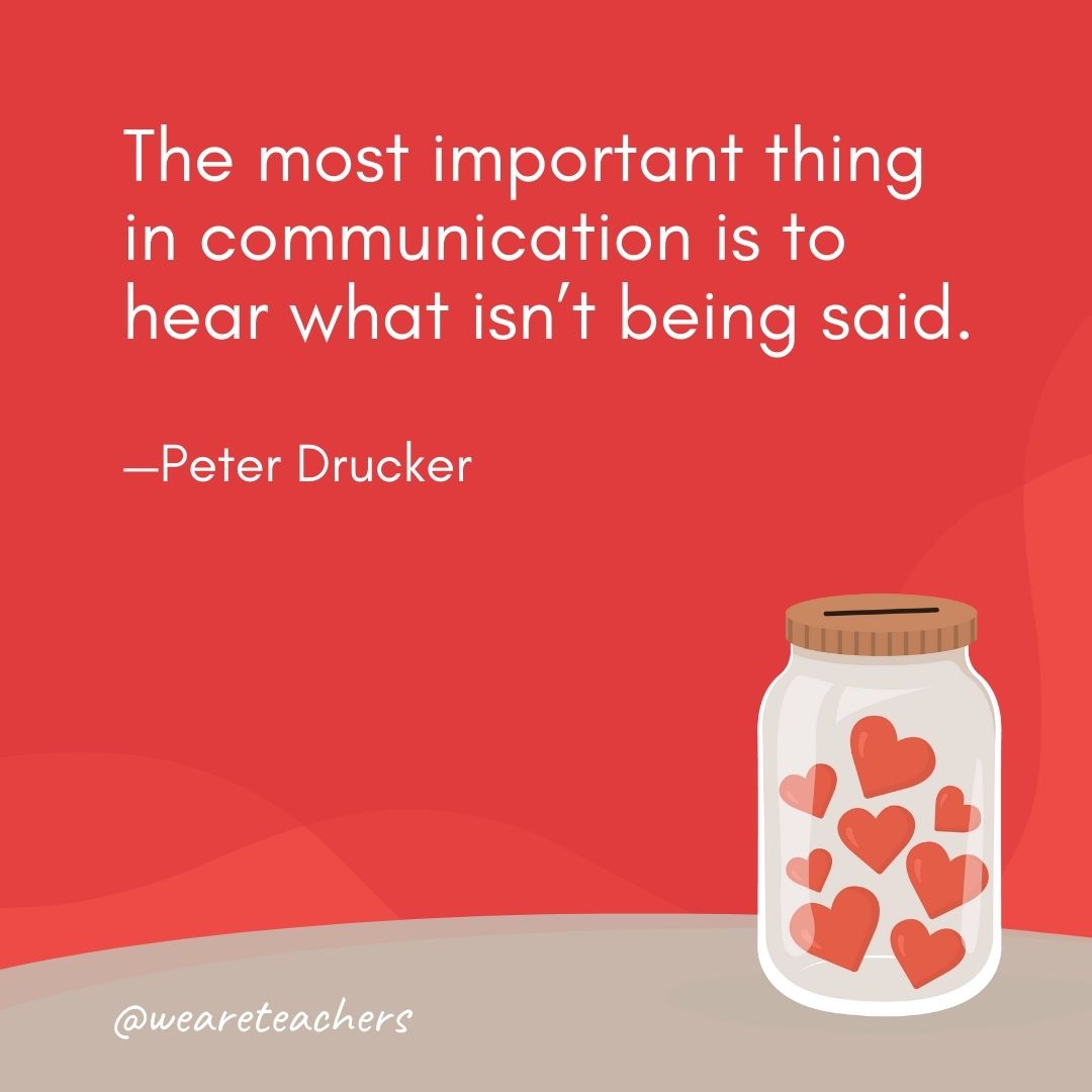 The most important thing in communication is to hear what isn’t being said. —Peter Drucker The most important thing in communication is to hear what isn't being said. —Peter Drucker