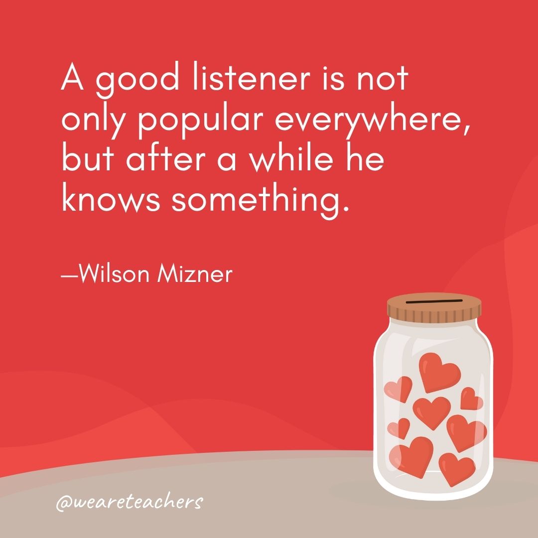 A good listener is not only popular everywhere, but after a while he knows something. —Wilson Mizner A good listener is not only popular everywhere, but after a while he knows something. —Wilson Mizner- anti-bullying quotes