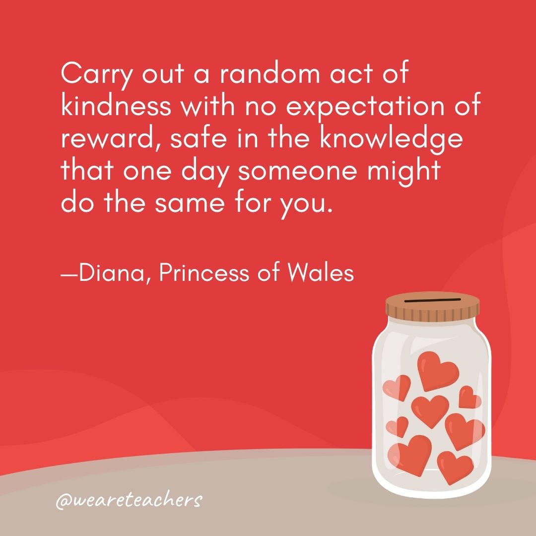Carry out a random act of kindness with no expectation of reward, safe in the knowledge that one day someone might do the same for you. —Diana, Princess of Wales Carry out a random act of kindness with no expectation of reward, safe in the knowledge that one day someone might do the same for you. —Diana, Princess of Wales- anti-bullying quotes
