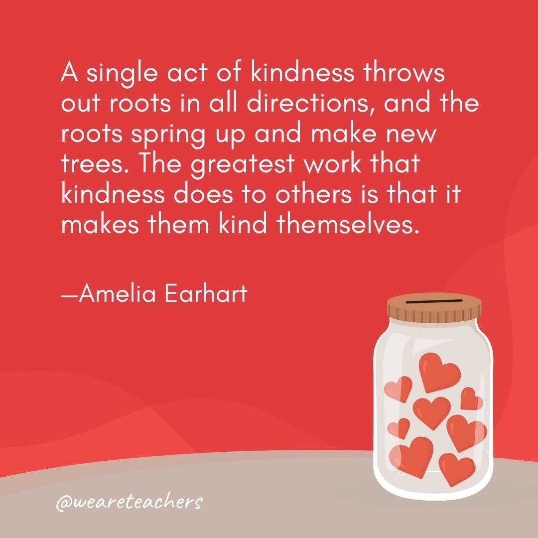 A single act of kindness throws out roots in all directions, and the roots spring up and make new trees. The greatest work that kindness does to others is that it makes them kind themselves. —Amelia Earhart A single act of kindness throws out roots in all directions, and the roots spring up and make new trees. The greatest work that kindness does to others is that it makes them kind themselves. —Amelia Earhart